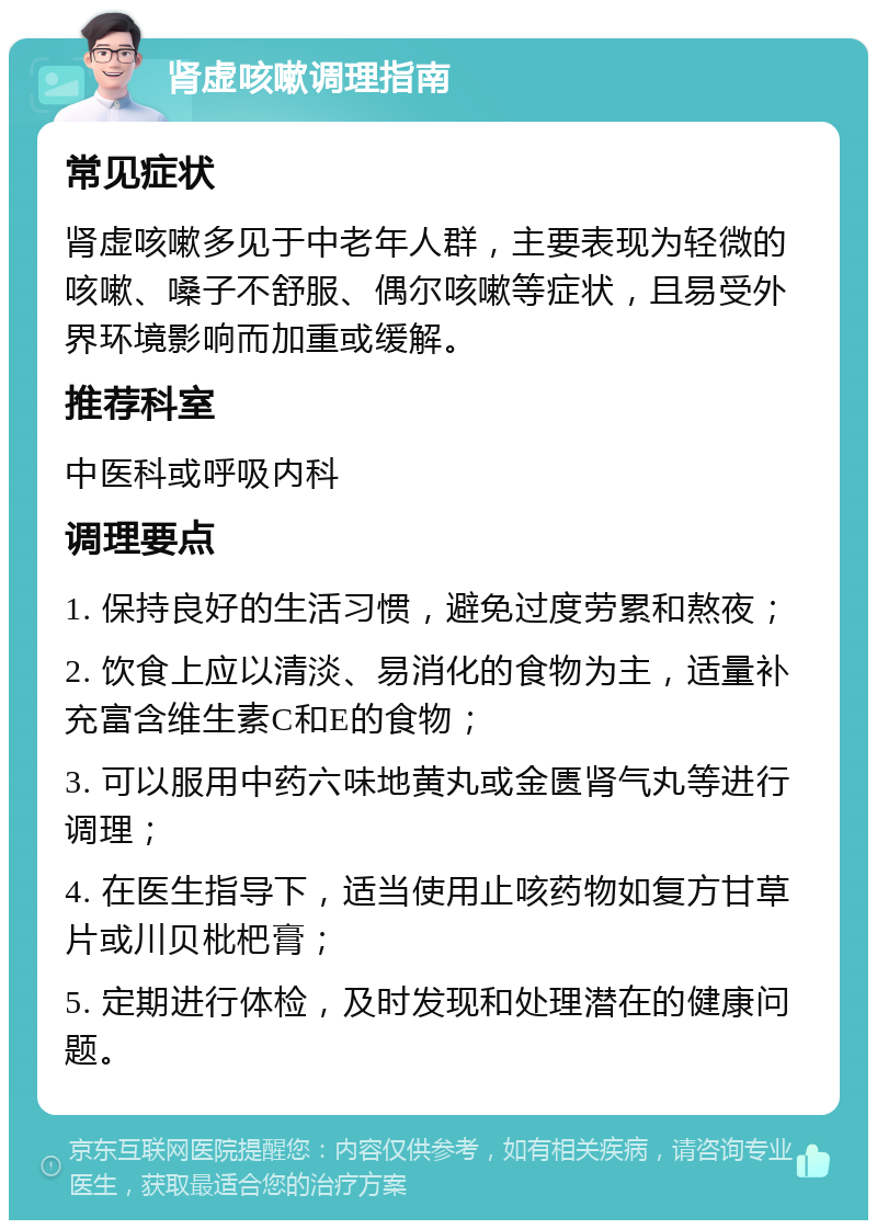 肾虚咳嗽调理指南 常见症状 肾虚咳嗽多见于中老年人群，主要表现为轻微的咳嗽、嗓子不舒服、偶尔咳嗽等症状，且易受外界环境影响而加重或缓解。 推荐科室 中医科或呼吸内科 调理要点 1. 保持良好的生活习惯，避免过度劳累和熬夜； 2. 饮食上应以清淡、易消化的食物为主，适量补充富含维生素C和E的食物； 3. 可以服用中药六味地黄丸或金匮肾气丸等进行调理； 4. 在医生指导下，适当使用止咳药物如复方甘草片或川贝枇杷膏； 5. 定期进行体检，及时发现和处理潜在的健康问题。