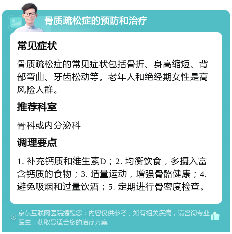 骨质疏松症的预防和治疗 常见症状 骨质疏松症的常见症状包括骨折、身高缩短、背部弯曲、牙齿松动等。老年人和绝经期女性是高风险人群。 推荐科室 骨科或内分泌科 调理要点 1. 补充钙质和维生素D；2. 均衡饮食，多摄入富含钙质的食物；3. 适量运动，增强骨骼健康；4. 避免吸烟和过量饮酒；5. 定期进行骨密度检查。