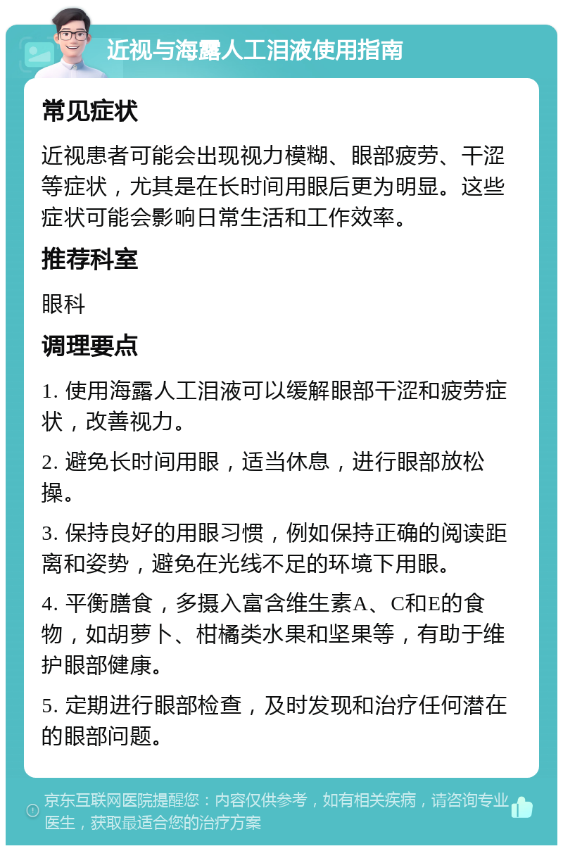 近视与海露人工泪液使用指南 常见症状 近视患者可能会出现视力模糊、眼部疲劳、干涩等症状，尤其是在长时间用眼后更为明显。这些症状可能会影响日常生活和工作效率。 推荐科室 眼科 调理要点 1. 使用海露人工泪液可以缓解眼部干涩和疲劳症状，改善视力。 2. 避免长时间用眼，适当休息，进行眼部放松操。 3. 保持良好的用眼习惯，例如保持正确的阅读距离和姿势，避免在光线不足的环境下用眼。 4. 平衡膳食，多摄入富含维生素A、C和E的食物，如胡萝卜、柑橘类水果和坚果等，有助于维护眼部健康。 5. 定期进行眼部检查，及时发现和治疗任何潜在的眼部问题。