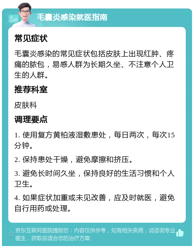 毛囊炎感染就医指南 常见症状 毛囊炎感染的常见症状包括皮肤上出现红肿、疼痛的脓包，易感人群为长期久坐、不注意个人卫生的人群。 推荐科室 皮肤科 调理要点 1. 使用复方黄柏液湿敷患处，每日两次，每次15分钟。 2. 保持患处干燥，避免摩擦和挤压。 3. 避免长时间久坐，保持良好的生活习惯和个人卫生。 4. 如果症状加重或未见改善，应及时就医，避免自行用药或处理。