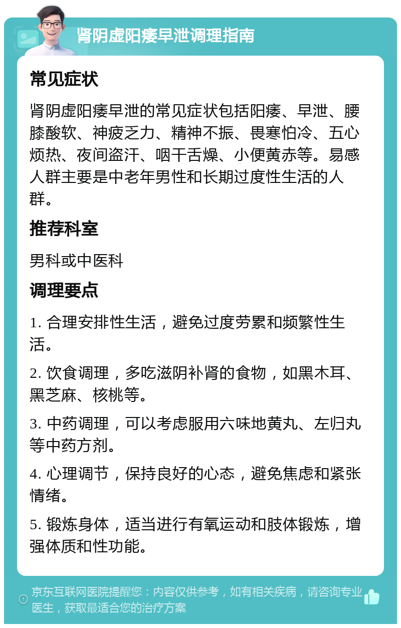 肾阴虚阳痿早泄调理指南 常见症状 肾阴虚阳痿早泄的常见症状包括阳痿、早泄、腰膝酸软、神疲乏力、精神不振、畏寒怕冷、五心烦热、夜间盗汗、咽干舌燥、小便黄赤等。易感人群主要是中老年男性和长期过度性生活的人群。 推荐科室 男科或中医科 调理要点 1. 合理安排性生活，避免过度劳累和频繁性生活。 2. 饮食调理，多吃滋阴补肾的食物，如黑木耳、黑芝麻、核桃等。 3. 中药调理，可以考虑服用六味地黄丸、左归丸等中药方剂。 4. 心理调节，保持良好的心态，避免焦虑和紧张情绪。 5. 锻炼身体，适当进行有氧运动和肢体锻炼，增强体质和性功能。