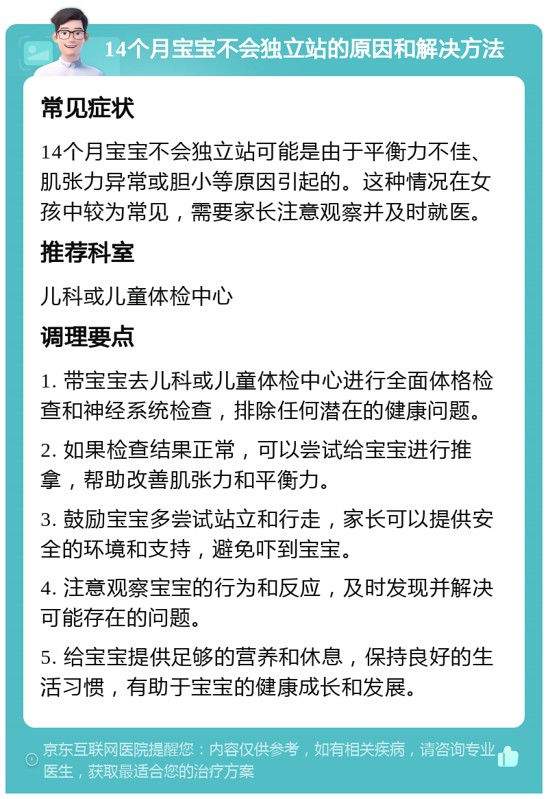 14个月宝宝不会独立站的原因和解决方法 常见症状 14个月宝宝不会独立站可能是由于平衡力不佳、肌张力异常或胆小等原因引起的。这种情况在女孩中较为常见，需要家长注意观察并及时就医。 推荐科室 儿科或儿童体检中心 调理要点 1. 带宝宝去儿科或儿童体检中心进行全面体格检查和神经系统检查，排除任何潜在的健康问题。 2. 如果检查结果正常，可以尝试给宝宝进行推拿，帮助改善肌张力和平衡力。 3. 鼓励宝宝多尝试站立和行走，家长可以提供安全的环境和支持，避免吓到宝宝。 4. 注意观察宝宝的行为和反应，及时发现并解决可能存在的问题。 5. 给宝宝提供足够的营养和休息，保持良好的生活习惯，有助于宝宝的健康成长和发展。