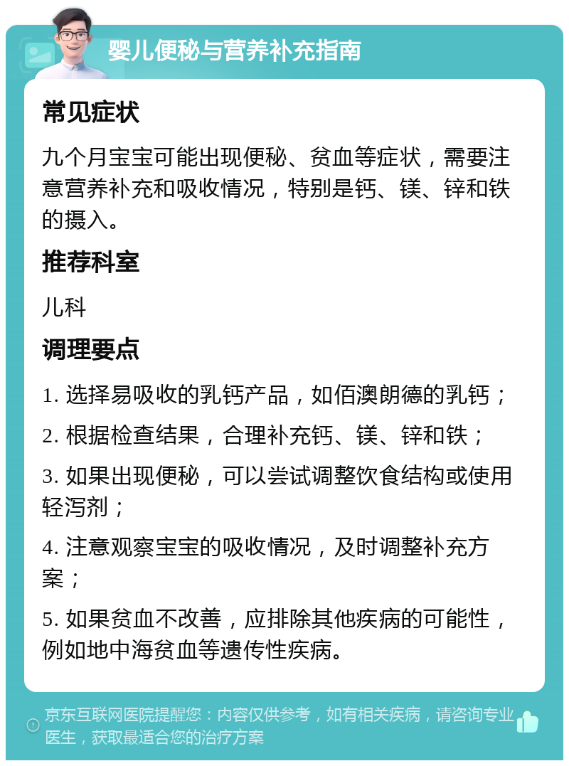 婴儿便秘与营养补充指南 常见症状 九个月宝宝可能出现便秘、贫血等症状，需要注意营养补充和吸收情况，特别是钙、镁、锌和铁的摄入。 推荐科室 儿科 调理要点 1. 选择易吸收的乳钙产品，如佰澳朗德的乳钙； 2. 根据检查结果，合理补充钙、镁、锌和铁； 3. 如果出现便秘，可以尝试调整饮食结构或使用轻泻剂； 4. 注意观察宝宝的吸收情况，及时调整补充方案； 5. 如果贫血不改善，应排除其他疾病的可能性，例如地中海贫血等遗传性疾病。