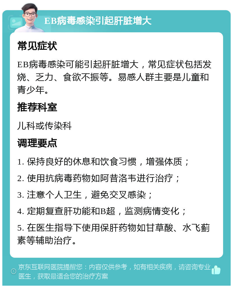 EB病毒感染引起肝脏增大 常见症状 EB病毒感染可能引起肝脏增大，常见症状包括发烧、乏力、食欲不振等。易感人群主要是儿童和青少年。 推荐科室 儿科或传染科 调理要点 1. 保持良好的休息和饮食习惯，增强体质； 2. 使用抗病毒药物如阿昔洛韦进行治疗； 3. 注意个人卫生，避免交叉感染； 4. 定期复查肝功能和B超，监测病情变化； 5. 在医生指导下使用保肝药物如甘草酸、水飞蓟素等辅助治疗。