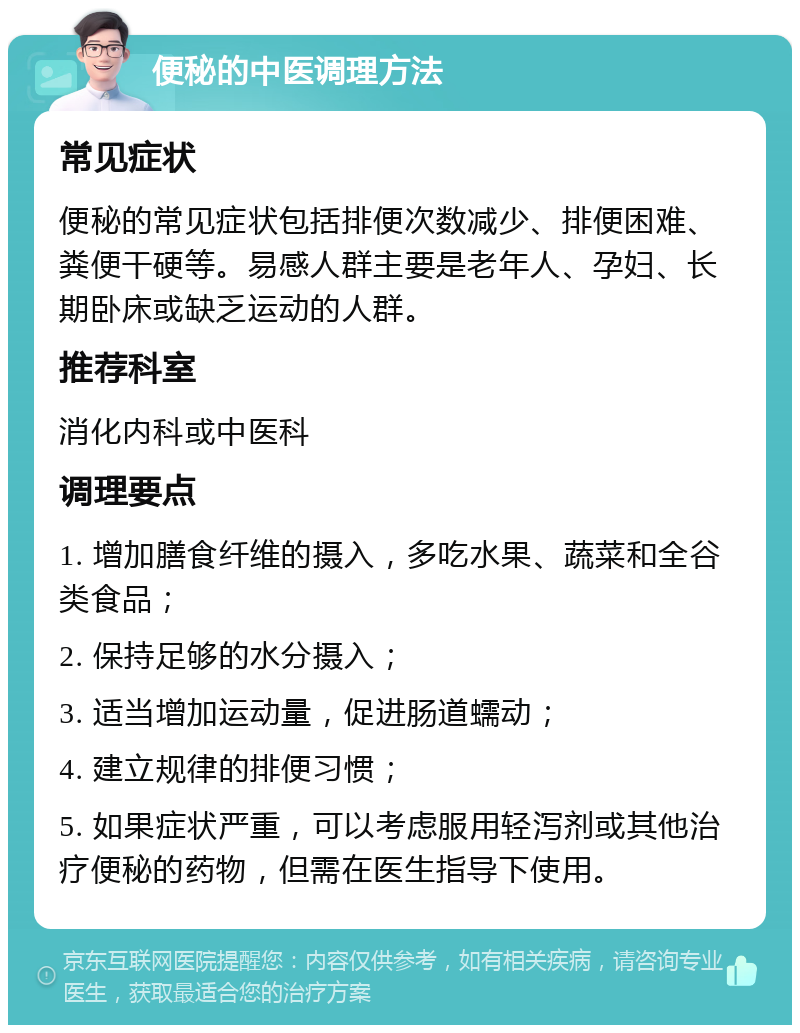 便秘的中医调理方法 常见症状 便秘的常见症状包括排便次数减少、排便困难、粪便干硬等。易感人群主要是老年人、孕妇、长期卧床或缺乏运动的人群。 推荐科室 消化内科或中医科 调理要点 1. 增加膳食纤维的摄入，多吃水果、蔬菜和全谷类食品； 2. 保持足够的水分摄入； 3. 适当增加运动量，促进肠道蠕动； 4. 建立规律的排便习惯； 5. 如果症状严重，可以考虑服用轻泻剂或其他治疗便秘的药物，但需在医生指导下使用。