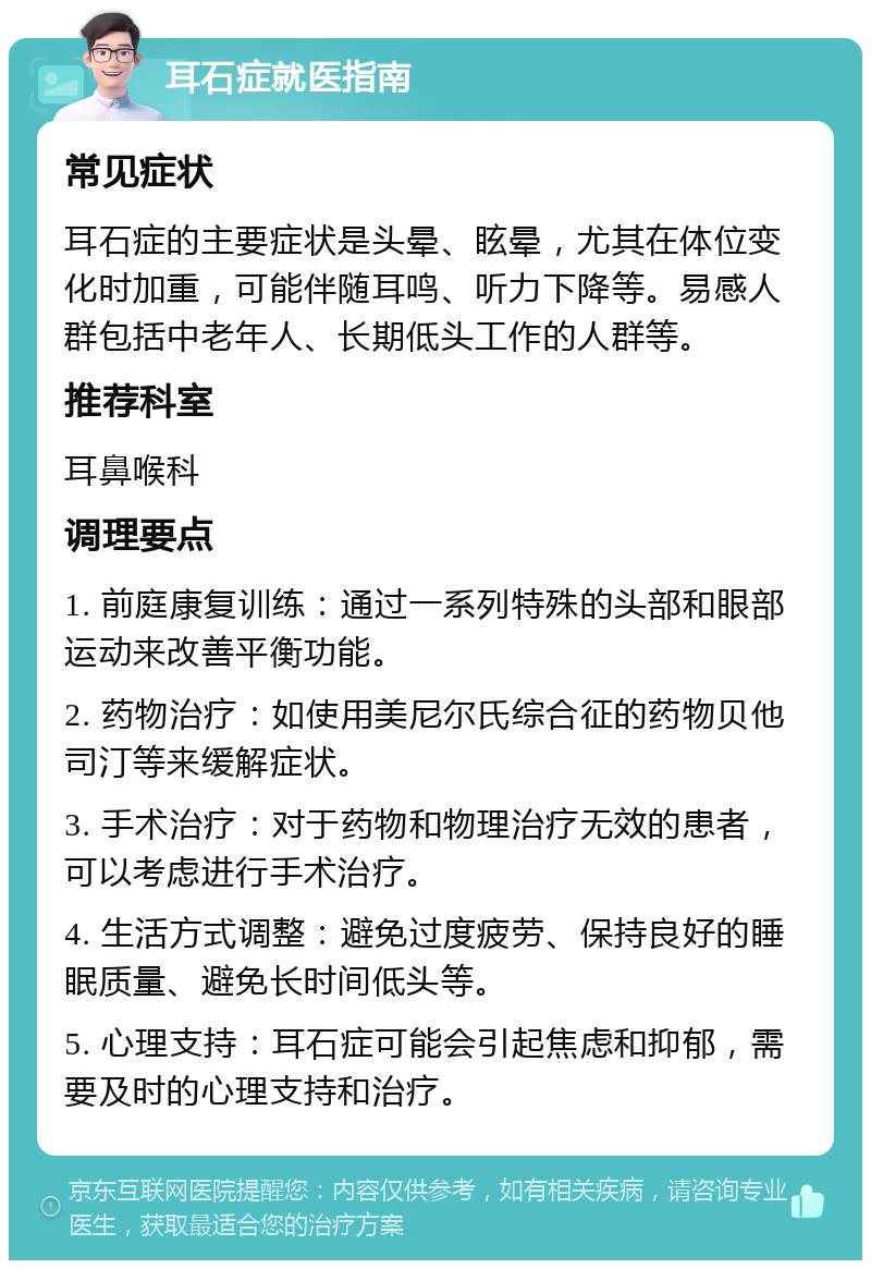 耳石症就医指南 常见症状 耳石症的主要症状是头晕、眩晕，尤其在体位变化时加重，可能伴随耳鸣、听力下降等。易感人群包括中老年人、长期低头工作的人群等。 推荐科室 耳鼻喉科 调理要点 1. 前庭康复训练：通过一系列特殊的头部和眼部运动来改善平衡功能。 2. 药物治疗：如使用美尼尔氏综合征的药物贝他司汀等来缓解症状。 3. 手术治疗：对于药物和物理治疗无效的患者，可以考虑进行手术治疗。 4. 生活方式调整：避免过度疲劳、保持良好的睡眠质量、避免长时间低头等。 5. 心理支持：耳石症可能会引起焦虑和抑郁，需要及时的心理支持和治疗。