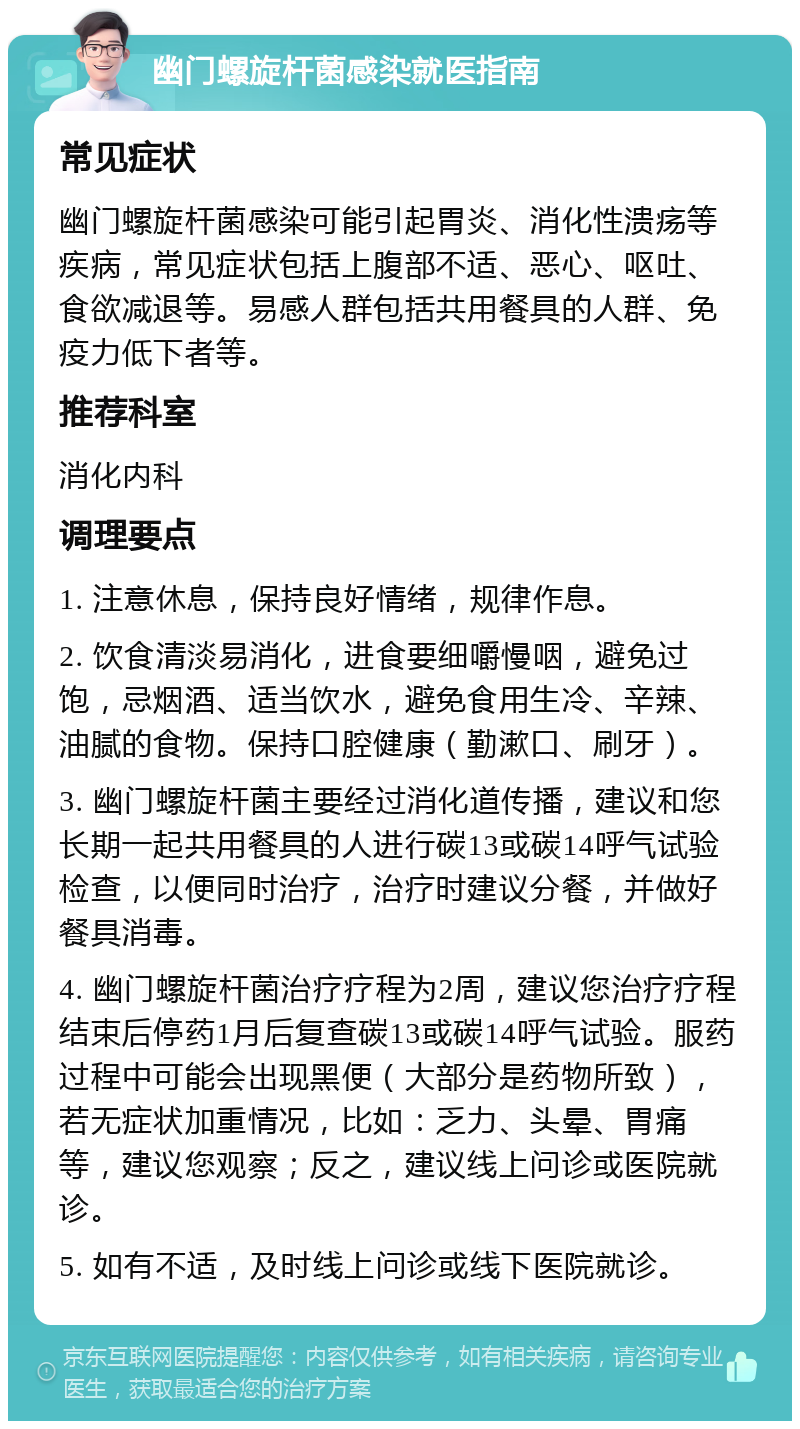 幽门螺旋杆菌感染就医指南 常见症状 幽门螺旋杆菌感染可能引起胃炎、消化性溃疡等疾病，常见症状包括上腹部不适、恶心、呕吐、食欲减退等。易感人群包括共用餐具的人群、免疫力低下者等。 推荐科室 消化内科 调理要点 1. 注意休息，保持良好情绪，规律作息。 2. 饮食清淡易消化，进食要细嚼慢咽，避免过饱，忌烟酒、适当饮水，避免食用生冷、辛辣、油腻的食物。保持口腔健康（勤漱口、刷牙）。 3. 幽门螺旋杆菌主要经过消化道传播，建议和您长期一起共用餐具的人进行碳13或碳14呼气试验检查，以便同时治疗，治疗时建议分餐，并做好餐具消毒。 4. 幽门螺旋杆菌治疗疗程为2周，建议您治疗疗程结束后停药1月后复查碳13或碳14呼气试验。服药过程中可能会出现黑便（大部分是药物所致），若无症状加重情况，比如：乏力、头晕、胃痛等，建议您观察；反之，建议线上问诊或医院就诊。 5. 如有不适，及时线上问诊或线下医院就诊。