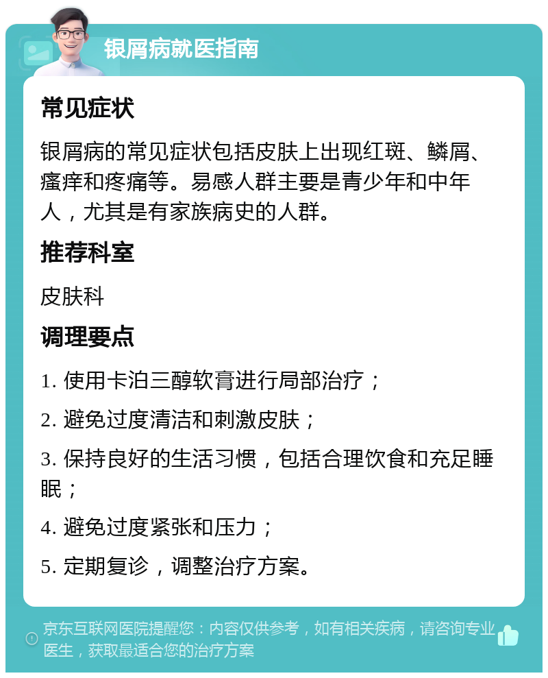 银屑病就医指南 常见症状 银屑病的常见症状包括皮肤上出现红斑、鳞屑、瘙痒和疼痛等。易感人群主要是青少年和中年人，尤其是有家族病史的人群。 推荐科室 皮肤科 调理要点 1. 使用卡泊三醇软膏进行局部治疗； 2. 避免过度清洁和刺激皮肤； 3. 保持良好的生活习惯，包括合理饮食和充足睡眠； 4. 避免过度紧张和压力； 5. 定期复诊，调整治疗方案。