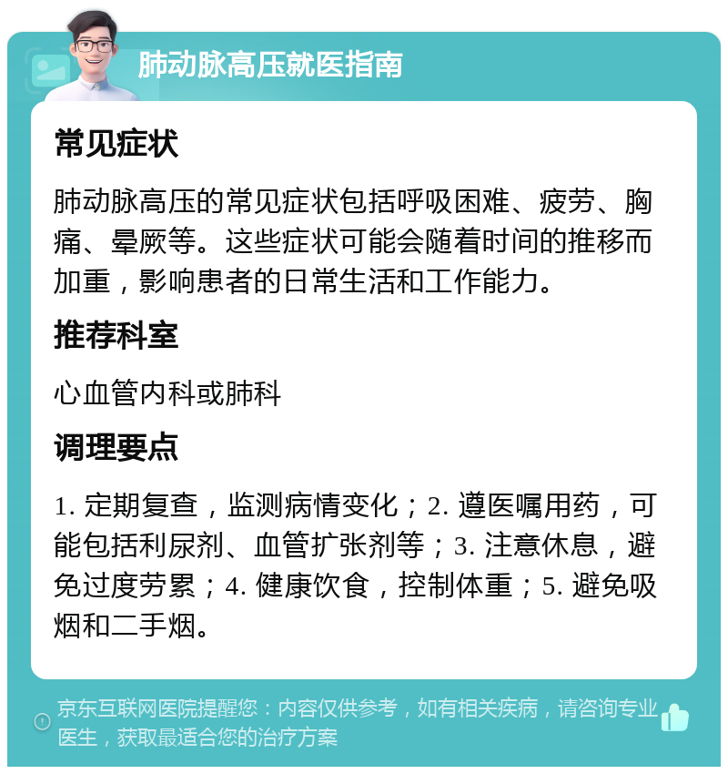 肺动脉高压就医指南 常见症状 肺动脉高压的常见症状包括呼吸困难、疲劳、胸痛、晕厥等。这些症状可能会随着时间的推移而加重，影响患者的日常生活和工作能力。 推荐科室 心血管内科或肺科 调理要点 1. 定期复查，监测病情变化；2. 遵医嘱用药，可能包括利尿剂、血管扩张剂等；3. 注意休息，避免过度劳累；4. 健康饮食，控制体重；5. 避免吸烟和二手烟。