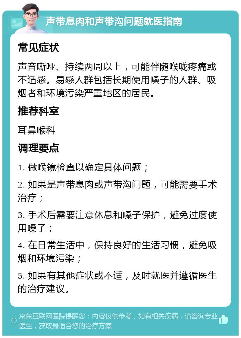 声带息肉和声带沟问题就医指南 常见症状 声音嘶哑、持续两周以上，可能伴随喉咙疼痛或不适感。易感人群包括长期使用嗓子的人群、吸烟者和环境污染严重地区的居民。 推荐科室 耳鼻喉科 调理要点 1. 做喉镜检查以确定具体问题； 2. 如果是声带息肉或声带沟问题，可能需要手术治疗； 3. 手术后需要注意休息和嗓子保护，避免过度使用嗓子； 4. 在日常生活中，保持良好的生活习惯，避免吸烟和环境污染； 5. 如果有其他症状或不适，及时就医并遵循医生的治疗建议。