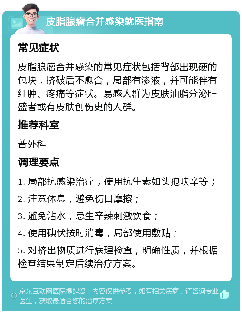 皮脂腺瘤合并感染就医指南 常见症状 皮脂腺瘤合并感染的常见症状包括背部出现硬的包块，挤破后不愈合，局部有渗液，并可能伴有红肿、疼痛等症状。易感人群为皮肤油脂分泌旺盛者或有皮肤创伤史的人群。 推荐科室 普外科 调理要点 1. 局部抗感染治疗，使用抗生素如头孢呋辛等； 2. 注意休息，避免伤口摩擦； 3. 避免沾水，忌生辛辣刺激饮食； 4. 使用碘伏按时消毒，局部使用敷贴； 5. 对挤出物质进行病理检查，明确性质，并根据检查结果制定后续治疗方案。