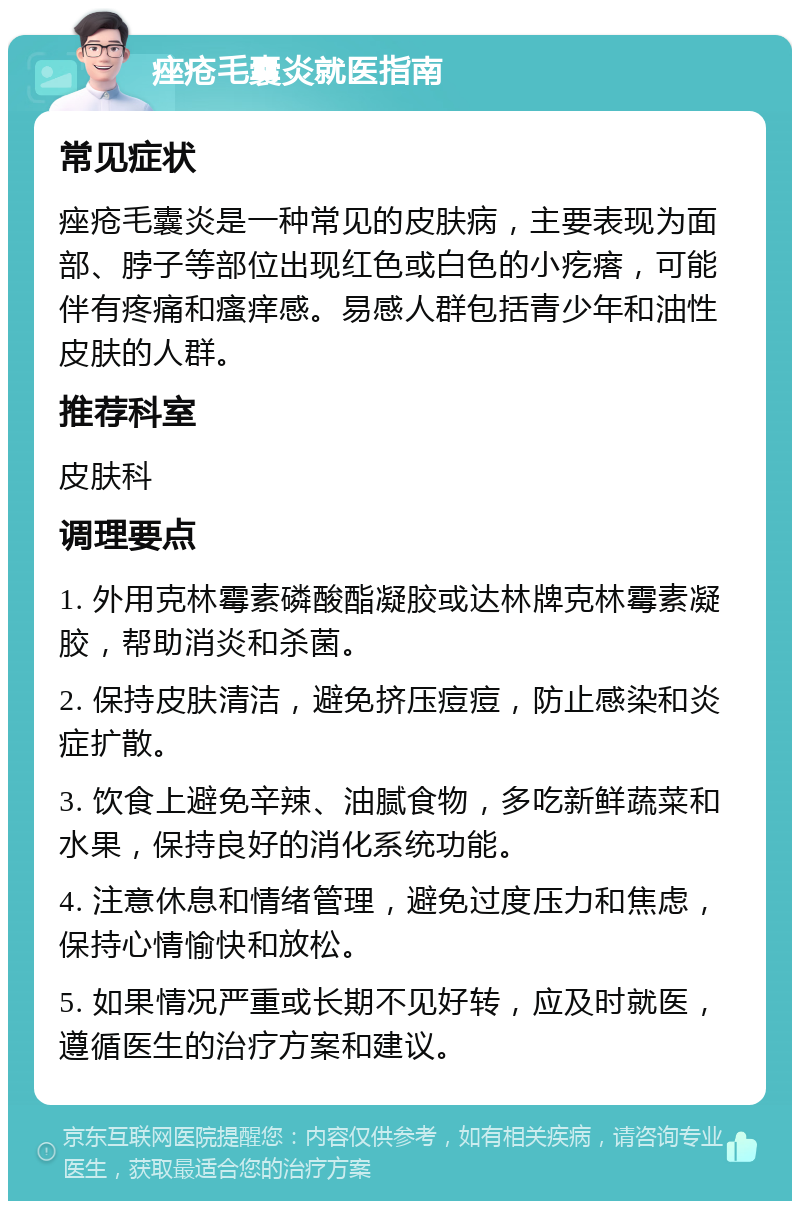 痤疮毛囊炎就医指南 常见症状 痤疮毛囊炎是一种常见的皮肤病，主要表现为面部、脖子等部位出现红色或白色的小疙瘩，可能伴有疼痛和瘙痒感。易感人群包括青少年和油性皮肤的人群。 推荐科室 皮肤科 调理要点 1. 外用克林霉素磷酸酯凝胶或达林牌克林霉素凝胶，帮助消炎和杀菌。 2. 保持皮肤清洁，避免挤压痘痘，防止感染和炎症扩散。 3. 饮食上避免辛辣、油腻食物，多吃新鲜蔬菜和水果，保持良好的消化系统功能。 4. 注意休息和情绪管理，避免过度压力和焦虑，保持心情愉快和放松。 5. 如果情况严重或长期不见好转，应及时就医，遵循医生的治疗方案和建议。