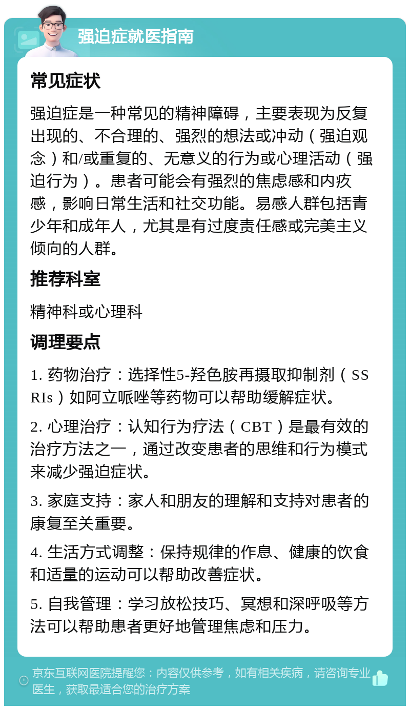 强迫症就医指南 常见症状 强迫症是一种常见的精神障碍，主要表现为反复出现的、不合理的、强烈的想法或冲动（强迫观念）和/或重复的、无意义的行为或心理活动（强迫行为）。患者可能会有强烈的焦虑感和内疚感，影响日常生活和社交功能。易感人群包括青少年和成年人，尤其是有过度责任感或完美主义倾向的人群。 推荐科室 精神科或心理科 调理要点 1. 药物治疗：选择性5-羟色胺再摄取抑制剂（SSRIs）如阿立哌唑等药物可以帮助缓解症状。 2. 心理治疗：认知行为疗法（CBT）是最有效的治疗方法之一，通过改变患者的思维和行为模式来减少强迫症状。 3. 家庭支持：家人和朋友的理解和支持对患者的康复至关重要。 4. 生活方式调整：保持规律的作息、健康的饮食和适量的运动可以帮助改善症状。 5. 自我管理：学习放松技巧、冥想和深呼吸等方法可以帮助患者更好地管理焦虑和压力。