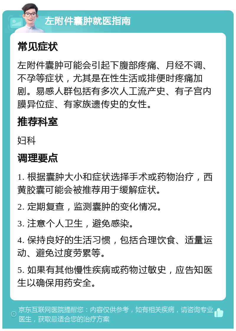 左附件囊肿就医指南 常见症状 左附件囊肿可能会引起下腹部疼痛、月经不调、不孕等症状，尤其是在性生活或排便时疼痛加剧。易感人群包括有多次人工流产史、有子宫内膜异位症、有家族遗传史的女性。 推荐科室 妇科 调理要点 1. 根据囊肿大小和症状选择手术或药物治疗，西黄胶囊可能会被推荐用于缓解症状。 2. 定期复查，监测囊肿的变化情况。 3. 注意个人卫生，避免感染。 4. 保持良好的生活习惯，包括合理饮食、适量运动、避免过度劳累等。 5. 如果有其他慢性疾病或药物过敏史，应告知医生以确保用药安全。