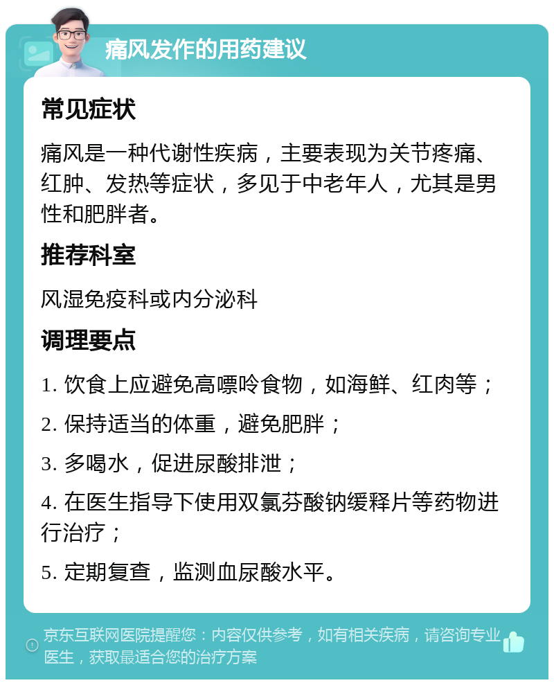 痛风发作的用药建议 常见症状 痛风是一种代谢性疾病，主要表现为关节疼痛、红肿、发热等症状，多见于中老年人，尤其是男性和肥胖者。 推荐科室 风湿免疫科或内分泌科 调理要点 1. 饮食上应避免高嘌呤食物，如海鲜、红肉等； 2. 保持适当的体重，避免肥胖； 3. 多喝水，促进尿酸排泄； 4. 在医生指导下使用双氯芬酸钠缓释片等药物进行治疗； 5. 定期复查，监测血尿酸水平。