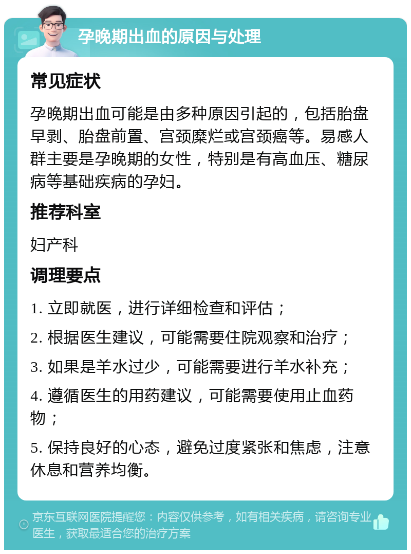 孕晚期出血的原因与处理 常见症状 孕晚期出血可能是由多种原因引起的，包括胎盘早剥、胎盘前置、宫颈糜烂或宫颈癌等。易感人群主要是孕晚期的女性，特别是有高血压、糖尿病等基础疾病的孕妇。 推荐科室 妇产科 调理要点 1. 立即就医，进行详细检查和评估； 2. 根据医生建议，可能需要住院观察和治疗； 3. 如果是羊水过少，可能需要进行羊水补充； 4. 遵循医生的用药建议，可能需要使用止血药物； 5. 保持良好的心态，避免过度紧张和焦虑，注意休息和营养均衡。