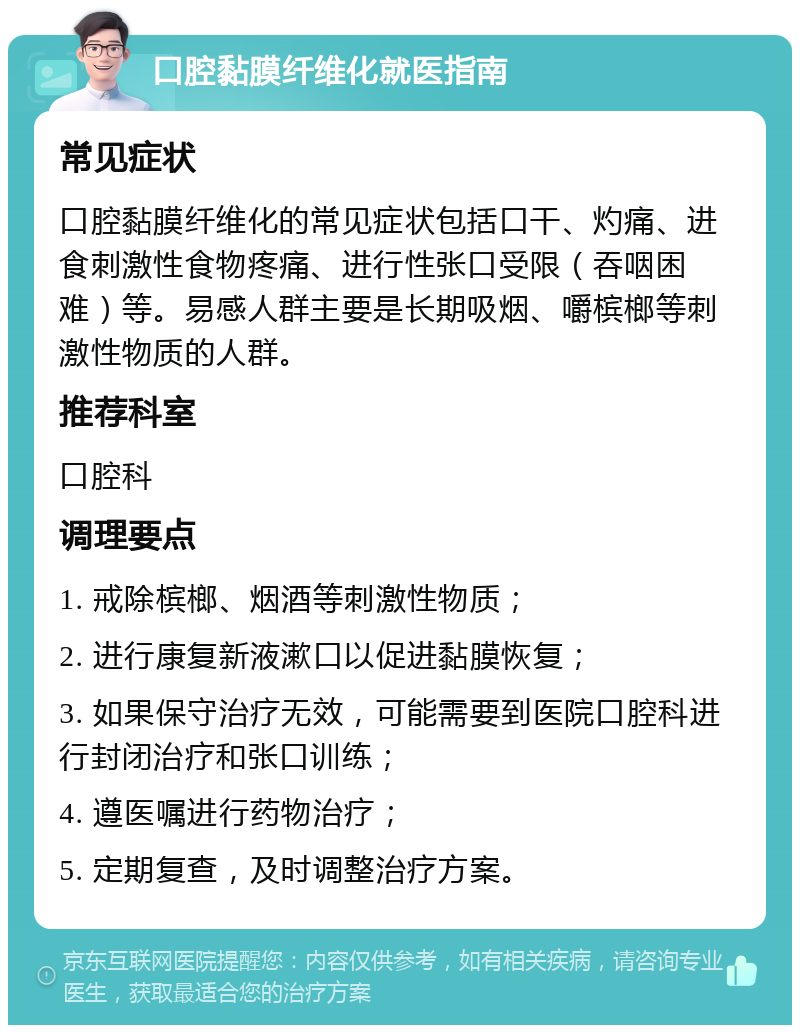 口腔黏膜纤维化就医指南 常见症状 口腔黏膜纤维化的常见症状包括口干、灼痛、进食刺激性食物疼痛、进行性张口受限（吞咽困难）等。易感人群主要是长期吸烟、嚼槟榔等刺激性物质的人群。 推荐科室 口腔科 调理要点 1. 戒除槟榔、烟酒等刺激性物质； 2. 进行康复新液漱口以促进黏膜恢复； 3. 如果保守治疗无效，可能需要到医院口腔科进行封闭治疗和张口训练； 4. 遵医嘱进行药物治疗； 5. 定期复查，及时调整治疗方案。