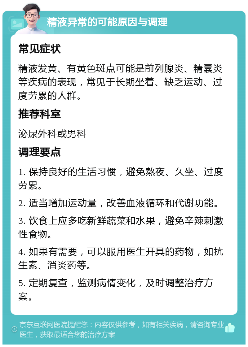 精液异常的可能原因与调理 常见症状 精液发黄、有黄色斑点可能是前列腺炎、精囊炎等疾病的表现，常见于长期坐着、缺乏运动、过度劳累的人群。 推荐科室 泌尿外科或男科 调理要点 1. 保持良好的生活习惯，避免熬夜、久坐、过度劳累。 2. 适当增加运动量，改善血液循环和代谢功能。 3. 饮食上应多吃新鲜蔬菜和水果，避免辛辣刺激性食物。 4. 如果有需要，可以服用医生开具的药物，如抗生素、消炎药等。 5. 定期复查，监测病情变化，及时调整治疗方案。