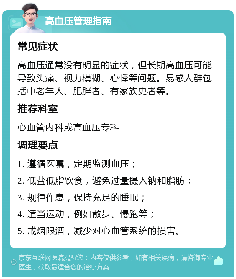 高血压管理指南 常见症状 高血压通常没有明显的症状，但长期高血压可能导致头痛、视力模糊、心悸等问题。易感人群包括中老年人、肥胖者、有家族史者等。 推荐科室 心血管内科或高血压专科 调理要点 1. 遵循医嘱，定期监测血压； 2. 低盐低脂饮食，避免过量摄入钠和脂肪； 3. 规律作息，保持充足的睡眠； 4. 适当运动，例如散步、慢跑等； 5. 戒烟限酒，减少对心血管系统的损害。