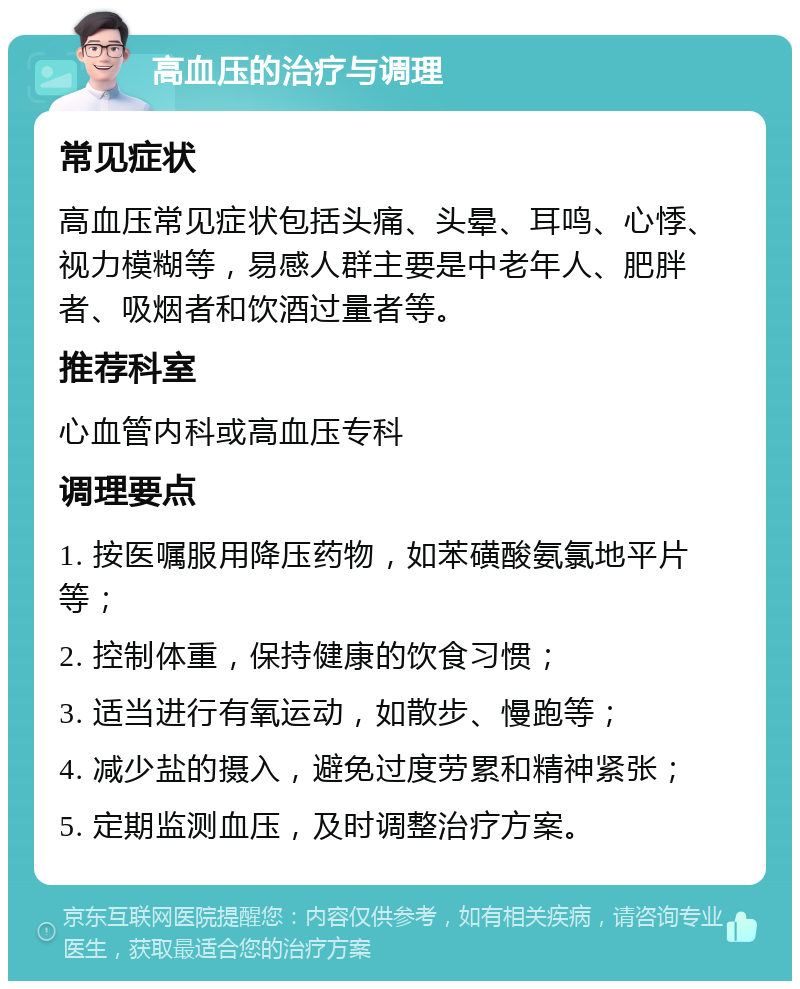 高血压的治疗与调理 常见症状 高血压常见症状包括头痛、头晕、耳鸣、心悸、视力模糊等，易感人群主要是中老年人、肥胖者、吸烟者和饮酒过量者等。 推荐科室 心血管内科或高血压专科 调理要点 1. 按医嘱服用降压药物，如苯磺酸氨氯地平片等； 2. 控制体重，保持健康的饮食习惯； 3. 适当进行有氧运动，如散步、慢跑等； 4. 减少盐的摄入，避免过度劳累和精神紧张； 5. 定期监测血压，及时调整治疗方案。