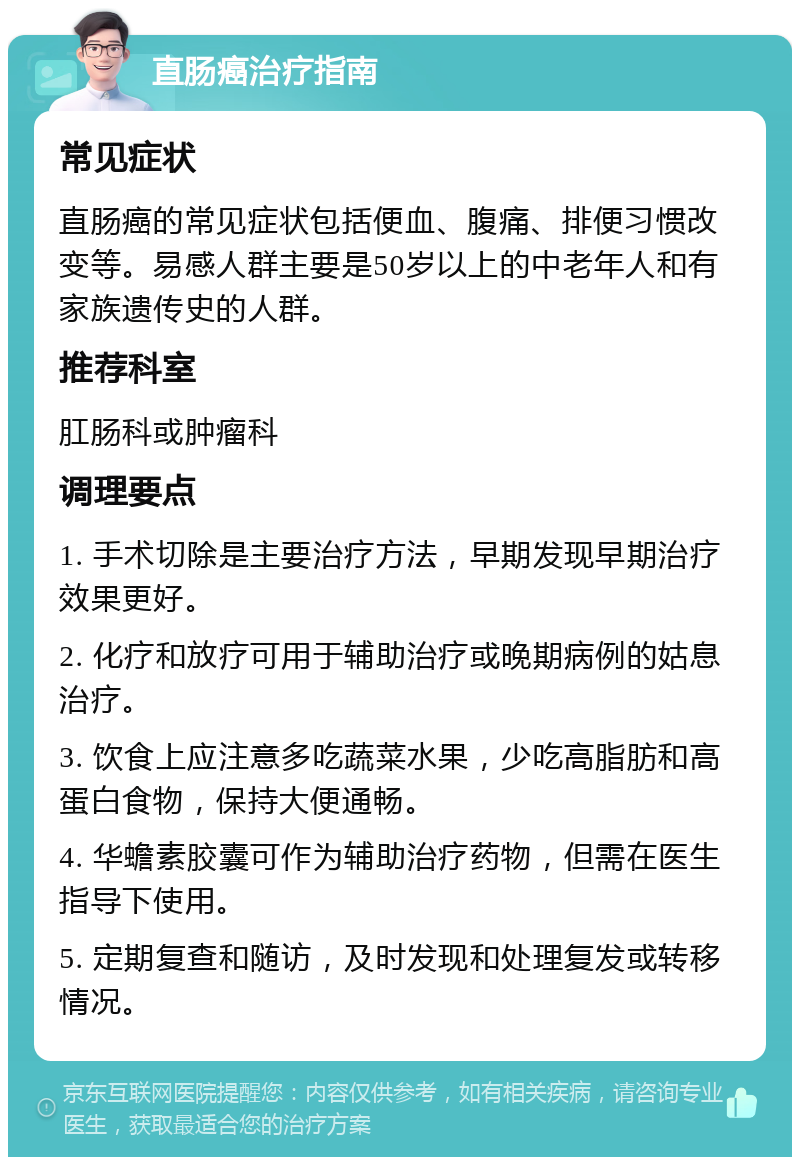 直肠癌治疗指南 常见症状 直肠癌的常见症状包括便血、腹痛、排便习惯改变等。易感人群主要是50岁以上的中老年人和有家族遗传史的人群。 推荐科室 肛肠科或肿瘤科 调理要点 1. 手术切除是主要治疗方法，早期发现早期治疗效果更好。 2. 化疗和放疗可用于辅助治疗或晚期病例的姑息治疗。 3. 饮食上应注意多吃蔬菜水果，少吃高脂肪和高蛋白食物，保持大便通畅。 4. 华蟾素胶囊可作为辅助治疗药物，但需在医生指导下使用。 5. 定期复查和随访，及时发现和处理复发或转移情况。