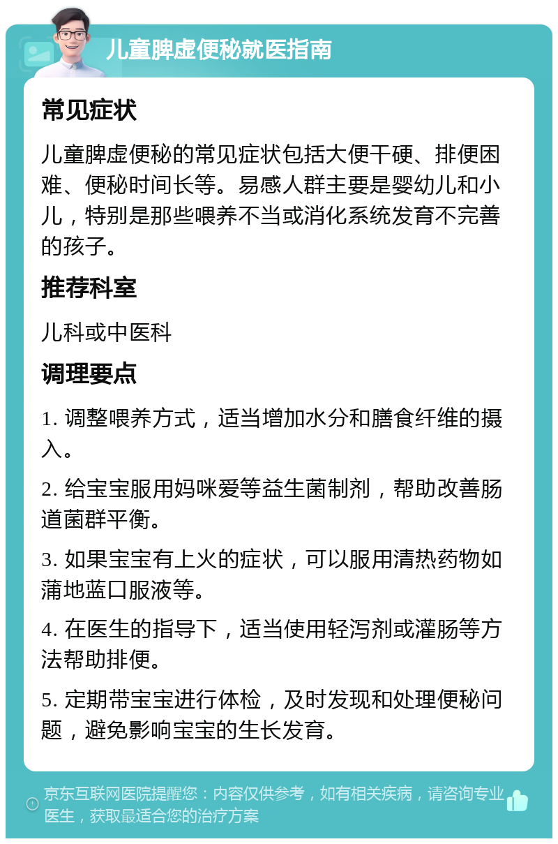 儿童脾虚便秘就医指南 常见症状 儿童脾虚便秘的常见症状包括大便干硬、排便困难、便秘时间长等。易感人群主要是婴幼儿和小儿，特别是那些喂养不当或消化系统发育不完善的孩子。 推荐科室 儿科或中医科 调理要点 1. 调整喂养方式，适当增加水分和膳食纤维的摄入。 2. 给宝宝服用妈咪爱等益生菌制剂，帮助改善肠道菌群平衡。 3. 如果宝宝有上火的症状，可以服用清热药物如蒲地蓝口服液等。 4. 在医生的指导下，适当使用轻泻剂或灌肠等方法帮助排便。 5. 定期带宝宝进行体检，及时发现和处理便秘问题，避免影响宝宝的生长发育。