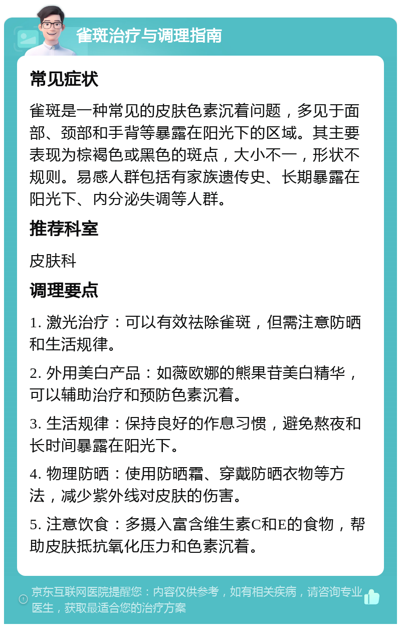 雀斑治疗与调理指南 常见症状 雀斑是一种常见的皮肤色素沉着问题，多见于面部、颈部和手背等暴露在阳光下的区域。其主要表现为棕褐色或黑色的斑点，大小不一，形状不规则。易感人群包括有家族遗传史、长期暴露在阳光下、内分泌失调等人群。 推荐科室 皮肤科 调理要点 1. 激光治疗：可以有效祛除雀斑，但需注意防晒和生活规律。 2. 外用美白产品：如薇欧娜的熊果苷美白精华，可以辅助治疗和预防色素沉着。 3. 生活规律：保持良好的作息习惯，避免熬夜和长时间暴露在阳光下。 4. 物理防晒：使用防晒霜、穿戴防晒衣物等方法，减少紫外线对皮肤的伤害。 5. 注意饮食：多摄入富含维生素C和E的食物，帮助皮肤抵抗氧化压力和色素沉着。