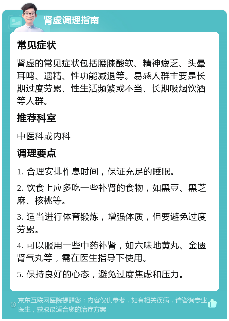 肾虚调理指南 常见症状 肾虚的常见症状包括腰膝酸软、精神疲乏、头晕耳鸣、遗精、性功能减退等。易感人群主要是长期过度劳累、性生活频繁或不当、长期吸烟饮酒等人群。 推荐科室 中医科或内科 调理要点 1. 合理安排作息时间，保证充足的睡眠。 2. 饮食上应多吃一些补肾的食物，如黑豆、黑芝麻、核桃等。 3. 适当进行体育锻炼，增强体质，但要避免过度劳累。 4. 可以服用一些中药补肾，如六味地黄丸、金匮肾气丸等，需在医生指导下使用。 5. 保持良好的心态，避免过度焦虑和压力。