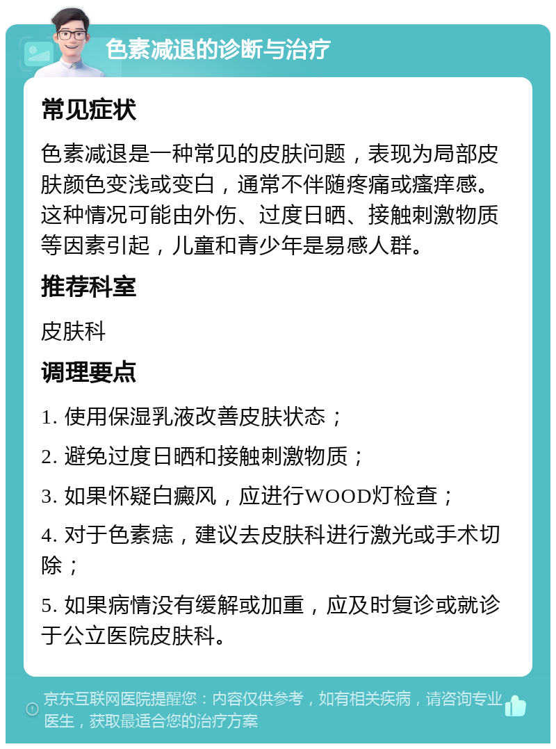 色素减退的诊断与治疗 常见症状 色素减退是一种常见的皮肤问题，表现为局部皮肤颜色变浅或变白，通常不伴随疼痛或瘙痒感。这种情况可能由外伤、过度日晒、接触刺激物质等因素引起，儿童和青少年是易感人群。 推荐科室 皮肤科 调理要点 1. 使用保湿乳液改善皮肤状态； 2. 避免过度日晒和接触刺激物质； 3. 如果怀疑白癜风，应进行WOOD灯检查； 4. 对于色素痣，建议去皮肤科进行激光或手术切除； 5. 如果病情没有缓解或加重，应及时复诊或就诊于公立医院皮肤科。