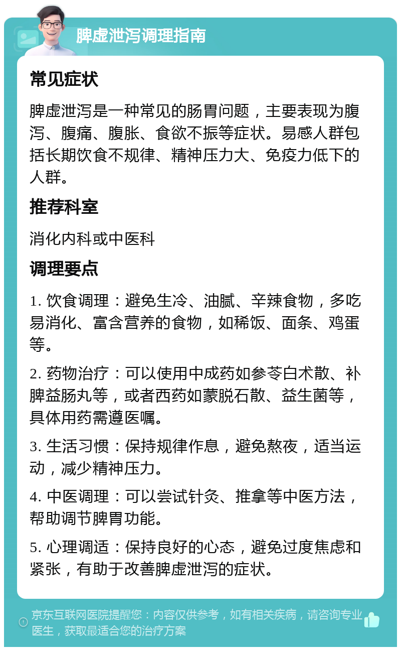 脾虚泄泻调理指南 常见症状 脾虚泄泻是一种常见的肠胃问题，主要表现为腹泻、腹痛、腹胀、食欲不振等症状。易感人群包括长期饮食不规律、精神压力大、免疫力低下的人群。 推荐科室 消化内科或中医科 调理要点 1. 饮食调理：避免生冷、油腻、辛辣食物，多吃易消化、富含营养的食物，如稀饭、面条、鸡蛋等。 2. 药物治疗：可以使用中成药如参苓白术散、补脾益肠丸等，或者西药如蒙脱石散、益生菌等，具体用药需遵医嘱。 3. 生活习惯：保持规律作息，避免熬夜，适当运动，减少精神压力。 4. 中医调理：可以尝试针灸、推拿等中医方法，帮助调节脾胃功能。 5. 心理调适：保持良好的心态，避免过度焦虑和紧张，有助于改善脾虚泄泻的症状。