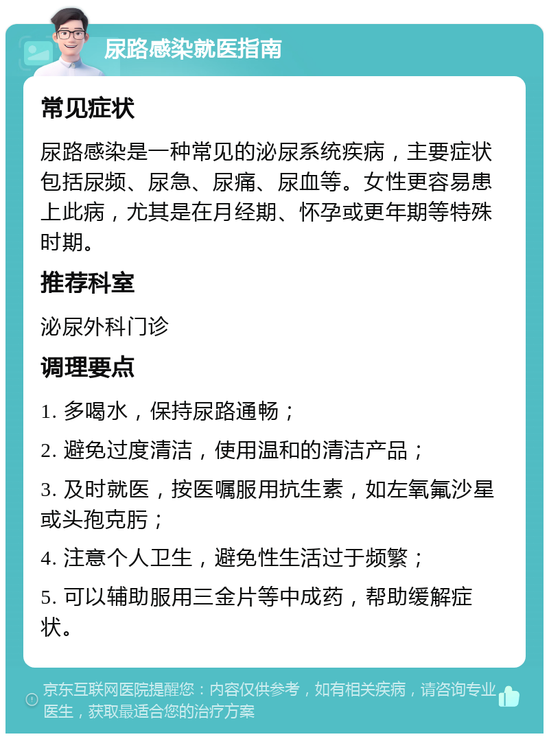 尿路感染就医指南 常见症状 尿路感染是一种常见的泌尿系统疾病，主要症状包括尿频、尿急、尿痛、尿血等。女性更容易患上此病，尤其是在月经期、怀孕或更年期等特殊时期。 推荐科室 泌尿外科门诊 调理要点 1. 多喝水，保持尿路通畅； 2. 避免过度清洁，使用温和的清洁产品； 3. 及时就医，按医嘱服用抗生素，如左氧氟沙星或头孢克肟； 4. 注意个人卫生，避免性生活过于频繁； 5. 可以辅助服用三金片等中成药，帮助缓解症状。