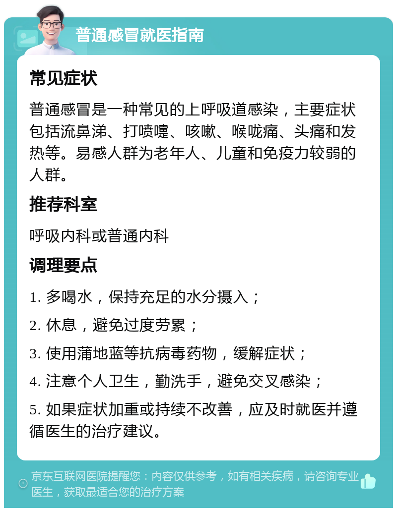 普通感冒就医指南 常见症状 普通感冒是一种常见的上呼吸道感染，主要症状包括流鼻涕、打喷嚏、咳嗽、喉咙痛、头痛和发热等。易感人群为老年人、儿童和免疫力较弱的人群。 推荐科室 呼吸内科或普通内科 调理要点 1. 多喝水，保持充足的水分摄入； 2. 休息，避免过度劳累； 3. 使用蒲地蓝等抗病毒药物，缓解症状； 4. 注意个人卫生，勤洗手，避免交叉感染； 5. 如果症状加重或持续不改善，应及时就医并遵循医生的治疗建议。