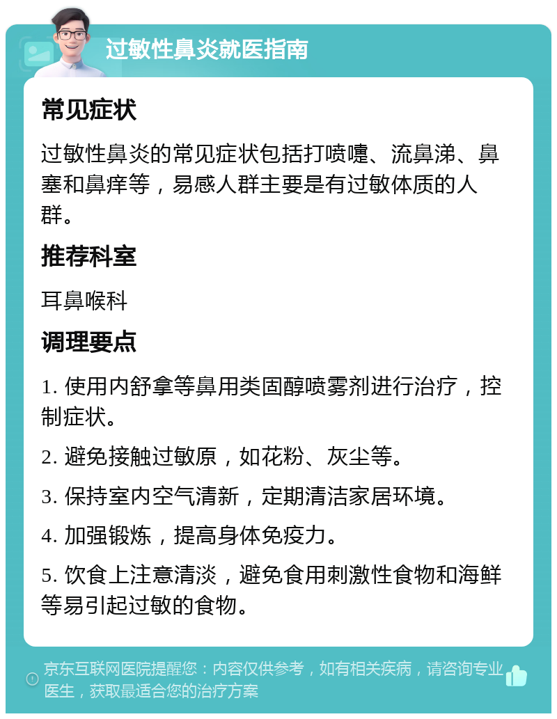 过敏性鼻炎就医指南 常见症状 过敏性鼻炎的常见症状包括打喷嚏、流鼻涕、鼻塞和鼻痒等，易感人群主要是有过敏体质的人群。 推荐科室 耳鼻喉科 调理要点 1. 使用内舒拿等鼻用类固醇喷雾剂进行治疗，控制症状。 2. 避免接触过敏原，如花粉、灰尘等。 3. 保持室内空气清新，定期清洁家居环境。 4. 加强锻炼，提高身体免疫力。 5. 饮食上注意清淡，避免食用刺激性食物和海鲜等易引起过敏的食物。