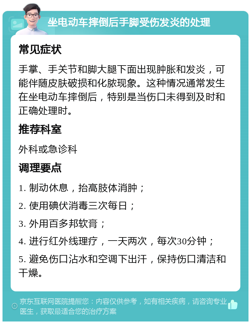 坐电动车摔倒后手脚受伤发炎的处理 常见症状 手掌、手关节和脚大腿下面出现肿胀和发炎，可能伴随皮肤破损和化脓现象。这种情况通常发生在坐电动车摔倒后，特别是当伤口未得到及时和正确处理时。 推荐科室 外科或急诊科 调理要点 1. 制动休息，抬高肢体消肿； 2. 使用碘伏消毒三次每日； 3. 外用百多邦软膏； 4. 进行红外线理疗，一天两次，每次30分钟； 5. 避免伤口沾水和空调下出汗，保持伤口清洁和干燥。