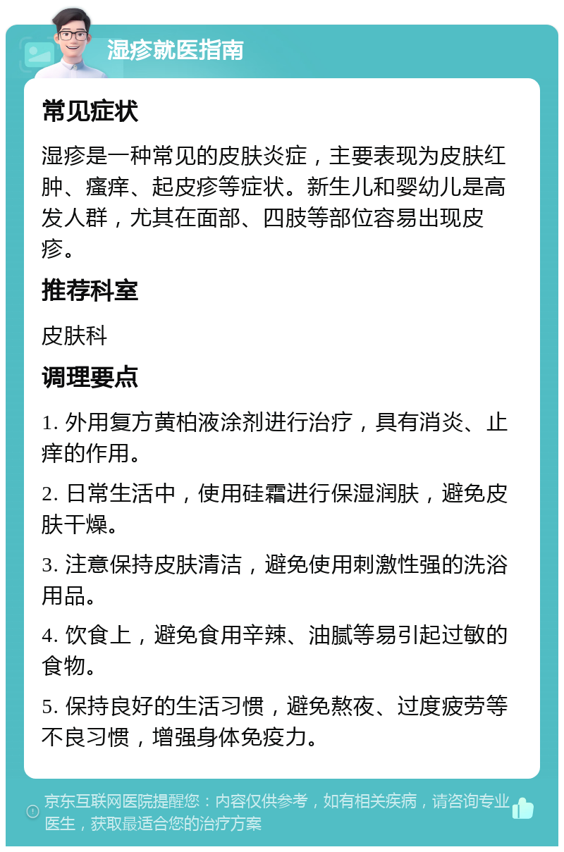 湿疹就医指南 常见症状 湿疹是一种常见的皮肤炎症，主要表现为皮肤红肿、瘙痒、起皮疹等症状。新生儿和婴幼儿是高发人群，尤其在面部、四肢等部位容易出现皮疹。 推荐科室 皮肤科 调理要点 1. 外用复方黄柏液涂剂进行治疗，具有消炎、止痒的作用。 2. 日常生活中，使用硅霜进行保湿润肤，避免皮肤干燥。 3. 注意保持皮肤清洁，避免使用刺激性强的洗浴用品。 4. 饮食上，避免食用辛辣、油腻等易引起过敏的食物。 5. 保持良好的生活习惯，避免熬夜、过度疲劳等不良习惯，增强身体免疫力。