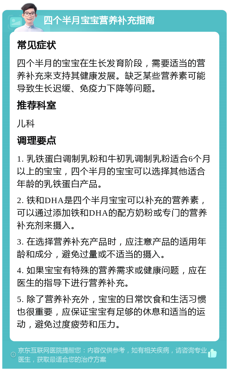 四个半月宝宝营养补充指南 常见症状 四个半月的宝宝在生长发育阶段，需要适当的营养补充来支持其健康发展。缺乏某些营养素可能导致生长迟缓、免疫力下降等问题。 推荐科室 儿科 调理要点 1. 乳铁蛋白调制乳粉和牛初乳调制乳粉适合6个月以上的宝宝，四个半月的宝宝可以选择其他适合年龄的乳铁蛋白产品。 2. 铁和DHA是四个半月宝宝可以补充的营养素，可以通过添加铁和DHA的配方奶粉或专门的营养补充剂来摄入。 3. 在选择营养补充产品时，应注意产品的适用年龄和成分，避免过量或不适当的摄入。 4. 如果宝宝有特殊的营养需求或健康问题，应在医生的指导下进行营养补充。 5. 除了营养补充外，宝宝的日常饮食和生活习惯也很重要，应保证宝宝有足够的休息和适当的运动，避免过度疲劳和压力。