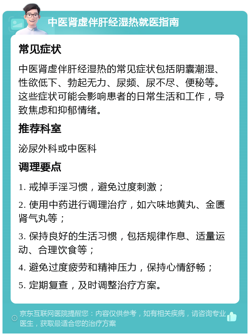 中医肾虚伴肝经湿热就医指南 常见症状 中医肾虚伴肝经湿热的常见症状包括阴囊潮湿、性欲低下、勃起无力、尿频、尿不尽、便秘等。这些症状可能会影响患者的日常生活和工作，导致焦虑和抑郁情绪。 推荐科室 泌尿外科或中医科 调理要点 1. 戒掉手淫习惯，避免过度刺激； 2. 使用中药进行调理治疗，如六味地黄丸、金匮肾气丸等； 3. 保持良好的生活习惯，包括规律作息、适量运动、合理饮食等； 4. 避免过度疲劳和精神压力，保持心情舒畅； 5. 定期复查，及时调整治疗方案。