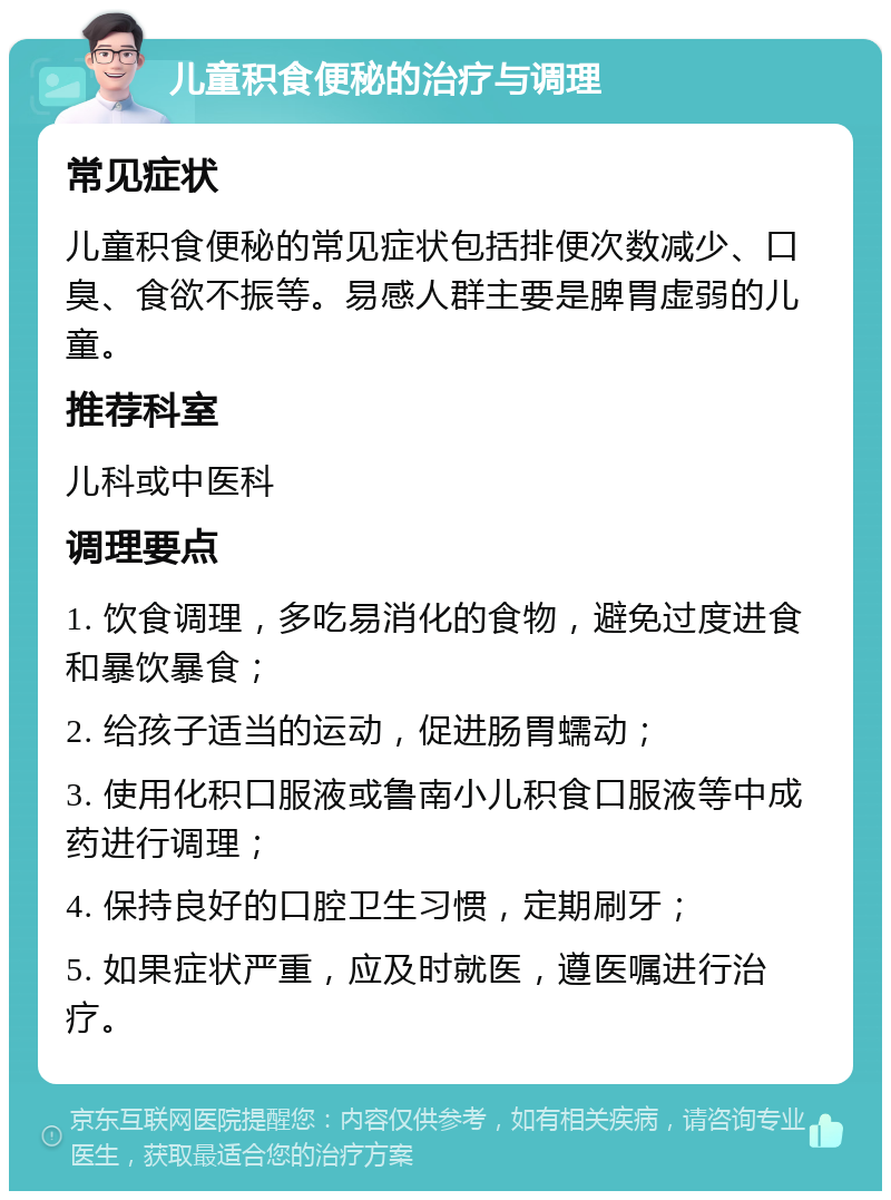 儿童积食便秘的治疗与调理 常见症状 儿童积食便秘的常见症状包括排便次数减少、口臭、食欲不振等。易感人群主要是脾胃虚弱的儿童。 推荐科室 儿科或中医科 调理要点 1. 饮食调理，多吃易消化的食物，避免过度进食和暴饮暴食； 2. 给孩子适当的运动，促进肠胃蠕动； 3. 使用化积口服液或鲁南小儿积食口服液等中成药进行调理； 4. 保持良好的口腔卫生习惯，定期刷牙； 5. 如果症状严重，应及时就医，遵医嘱进行治疗。