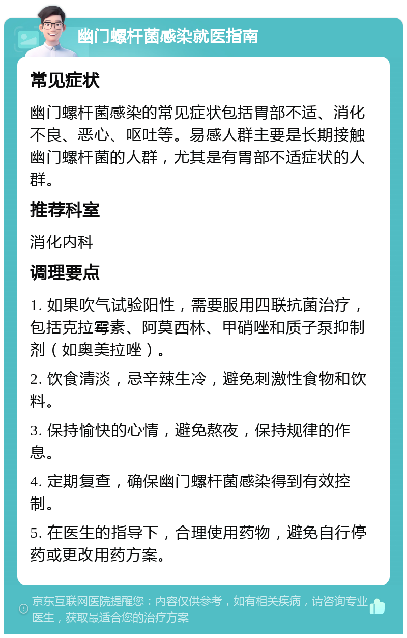 幽门螺杆菌感染就医指南 常见症状 幽门螺杆菌感染的常见症状包括胃部不适、消化不良、恶心、呕吐等。易感人群主要是长期接触幽门螺杆菌的人群，尤其是有胃部不适症状的人群。 推荐科室 消化内科 调理要点 1. 如果吹气试验阳性，需要服用四联抗菌治疗，包括克拉霉素、阿莫西林、甲硝唑和质子泵抑制剂（如奥美拉唑）。 2. 饮食清淡，忌辛辣生冷，避免刺激性食物和饮料。 3. 保持愉快的心情，避免熬夜，保持规律的作息。 4. 定期复查，确保幽门螺杆菌感染得到有效控制。 5. 在医生的指导下，合理使用药物，避免自行停药或更改用药方案。