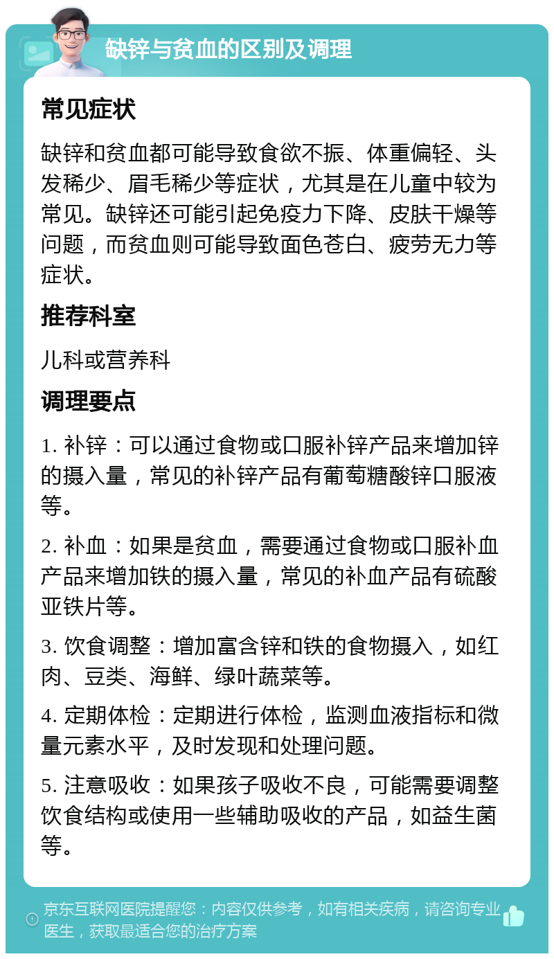 缺锌与贫血的区别及调理 常见症状 缺锌和贫血都可能导致食欲不振、体重偏轻、头发稀少、眉毛稀少等症状，尤其是在儿童中较为常见。缺锌还可能引起免疫力下降、皮肤干燥等问题，而贫血则可能导致面色苍白、疲劳无力等症状。 推荐科室 儿科或营养科 调理要点 1. 补锌：可以通过食物或口服补锌产品来增加锌的摄入量，常见的补锌产品有葡萄糖酸锌口服液等。 2. 补血：如果是贫血，需要通过食物或口服补血产品来增加铁的摄入量，常见的补血产品有硫酸亚铁片等。 3. 饮食调整：增加富含锌和铁的食物摄入，如红肉、豆类、海鲜、绿叶蔬菜等。 4. 定期体检：定期进行体检，监测血液指标和微量元素水平，及时发现和处理问题。 5. 注意吸收：如果孩子吸收不良，可能需要调整饮食结构或使用一些辅助吸收的产品，如益生菌等。