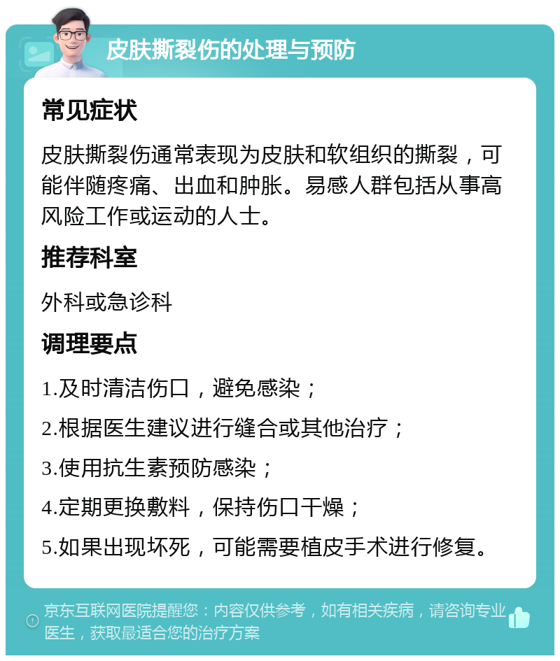 皮肤撕裂伤的处理与预防 常见症状 皮肤撕裂伤通常表现为皮肤和软组织的撕裂，可能伴随疼痛、出血和肿胀。易感人群包括从事高风险工作或运动的人士。 推荐科室 外科或急诊科 调理要点 1.及时清洁伤口，避免感染； 2.根据医生建议进行缝合或其他治疗； 3.使用抗生素预防感染； 4.定期更换敷料，保持伤口干燥； 5.如果出现坏死，可能需要植皮手术进行修复。