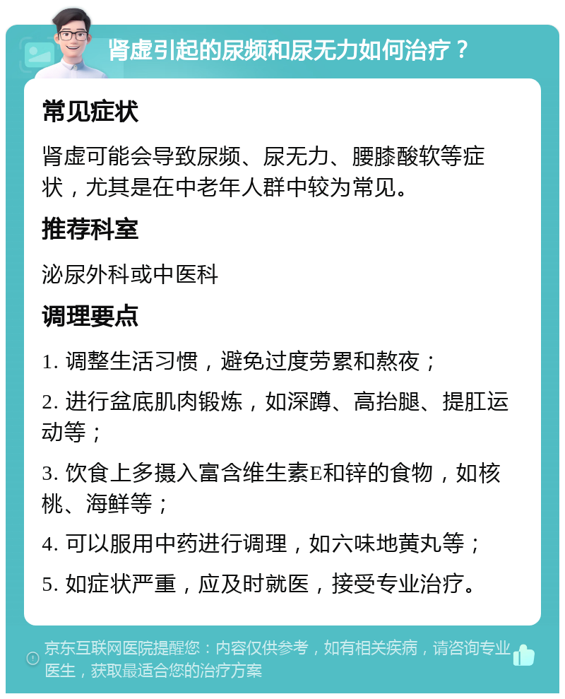 肾虚引起的尿频和尿无力如何治疗？ 常见症状 肾虚可能会导致尿频、尿无力、腰膝酸软等症状，尤其是在中老年人群中较为常见。 推荐科室 泌尿外科或中医科 调理要点 1. 调整生活习惯，避免过度劳累和熬夜； 2. 进行盆底肌肉锻炼，如深蹲、高抬腿、提肛运动等； 3. 饮食上多摄入富含维生素E和锌的食物，如核桃、海鲜等； 4. 可以服用中药进行调理，如六味地黄丸等； 5. 如症状严重，应及时就医，接受专业治疗。