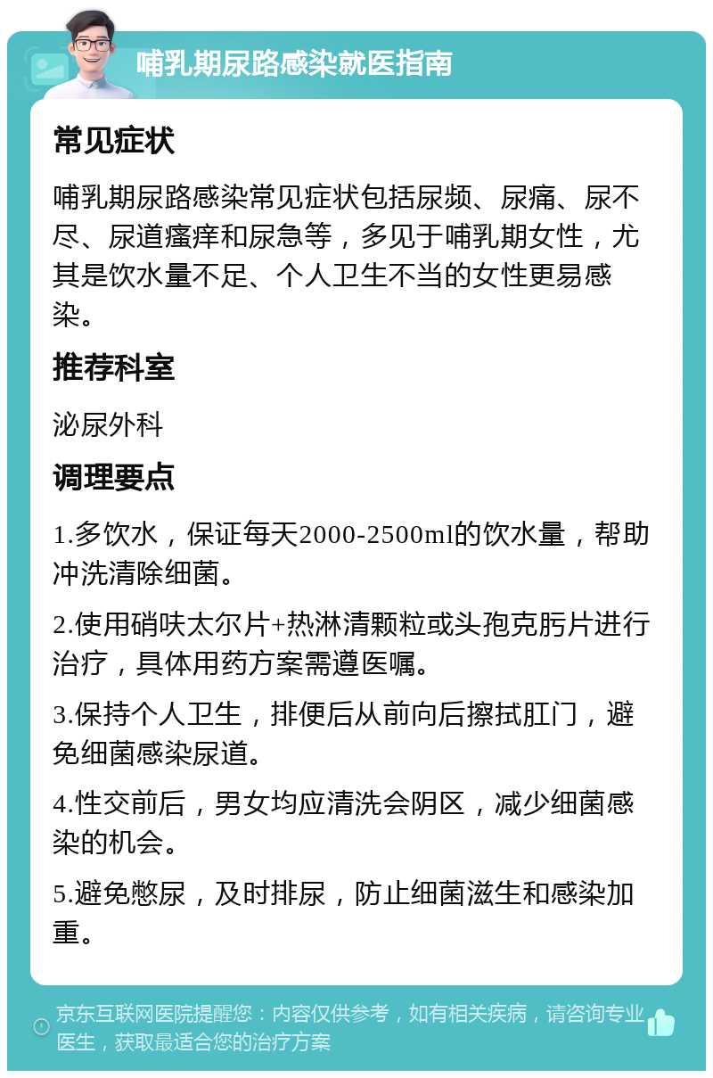 哺乳期尿路感染就医指南 常见症状 哺乳期尿路感染常见症状包括尿频、尿痛、尿不尽、尿道瘙痒和尿急等，多见于哺乳期女性，尤其是饮水量不足、个人卫生不当的女性更易感染。 推荐科室 泌尿外科 调理要点 1.多饮水，保证每天2000-2500ml的饮水量，帮助冲洗清除细菌。 2.使用硝呋太尔片+热淋清颗粒或头孢克肟片进行治疗，具体用药方案需遵医嘱。 3.保持个人卫生，排便后从前向后擦拭肛门，避免细菌感染尿道。 4.性交前后，男女均应清洗会阴区，减少细菌感染的机会。 5.避免憋尿，及时排尿，防止细菌滋生和感染加重。