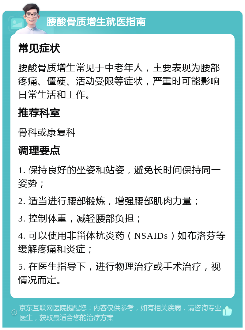 腰酸骨质增生就医指南 常见症状 腰酸骨质增生常见于中老年人，主要表现为腰部疼痛、僵硬、活动受限等症状，严重时可能影响日常生活和工作。 推荐科室 骨科或康复科 调理要点 1. 保持良好的坐姿和站姿，避免长时间保持同一姿势； 2. 适当进行腰部锻炼，增强腰部肌肉力量； 3. 控制体重，减轻腰部负担； 4. 可以使用非甾体抗炎药（NSAIDs）如布洛芬等缓解疼痛和炎症； 5. 在医生指导下，进行物理治疗或手术治疗，视情况而定。