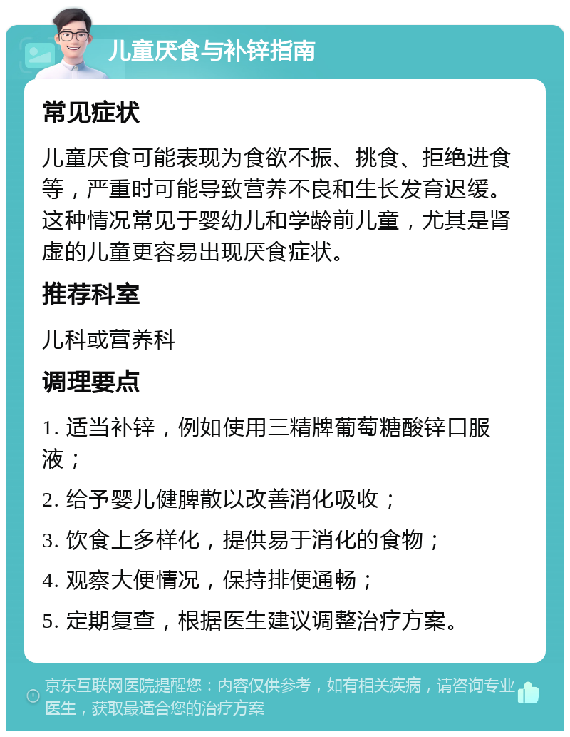 儿童厌食与补锌指南 常见症状 儿童厌食可能表现为食欲不振、挑食、拒绝进食等，严重时可能导致营养不良和生长发育迟缓。这种情况常见于婴幼儿和学龄前儿童，尤其是肾虚的儿童更容易出现厌食症状。 推荐科室 儿科或营养科 调理要点 1. 适当补锌，例如使用三精牌葡萄糖酸锌口服液； 2. 给予婴儿健脾散以改善消化吸收； 3. 饮食上多样化，提供易于消化的食物； 4. 观察大便情况，保持排便通畅； 5. 定期复查，根据医生建议调整治疗方案。