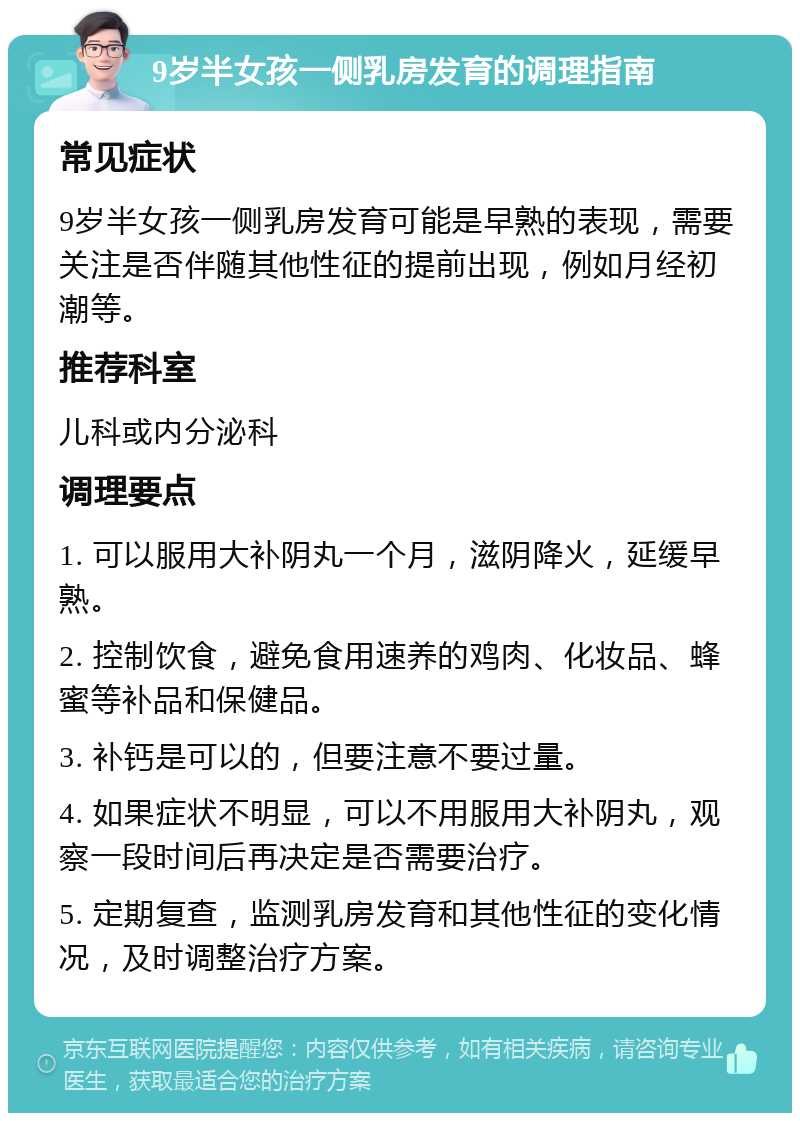 9岁半女孩一侧乳房发育的调理指南 常见症状 9岁半女孩一侧乳房发育可能是早熟的表现，需要关注是否伴随其他性征的提前出现，例如月经初潮等。 推荐科室 儿科或内分泌科 调理要点 1. 可以服用大补阴丸一个月，滋阴降火，延缓早熟。 2. 控制饮食，避免食用速养的鸡肉、化妆品、蜂蜜等补品和保健品。 3. 补钙是可以的，但要注意不要过量。 4. 如果症状不明显，可以不用服用大补阴丸，观察一段时间后再决定是否需要治疗。 5. 定期复查，监测乳房发育和其他性征的变化情况，及时调整治疗方案。