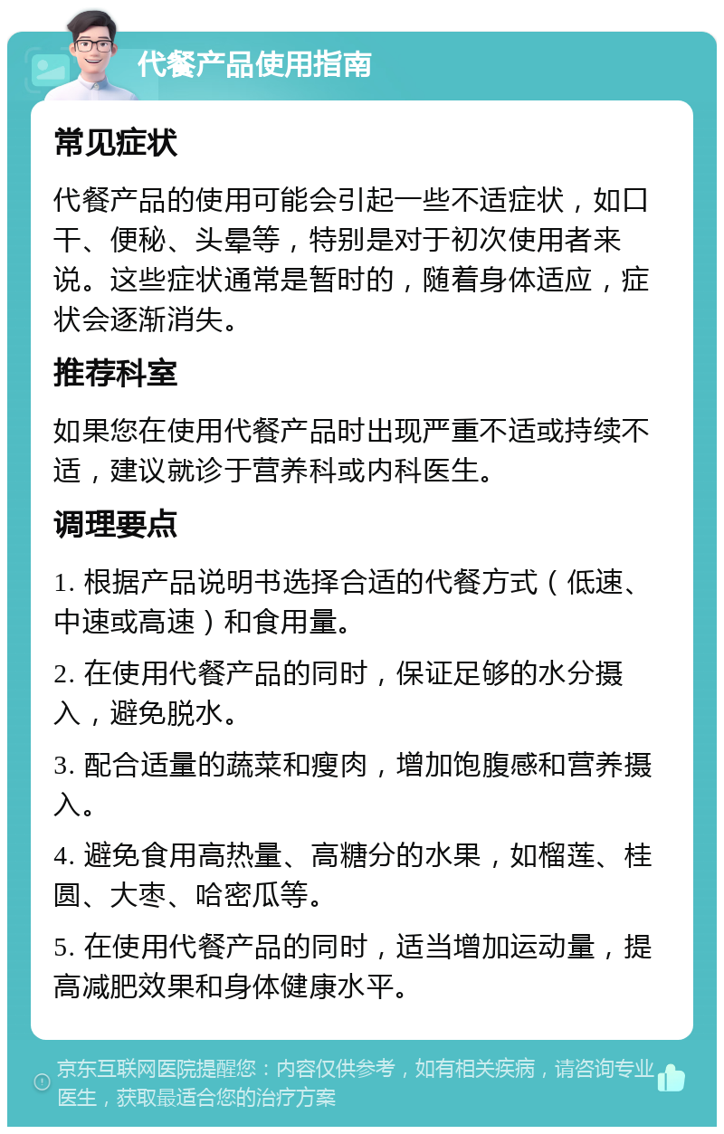 代餐产品使用指南 常见症状 代餐产品的使用可能会引起一些不适症状，如口干、便秘、头晕等，特别是对于初次使用者来说。这些症状通常是暂时的，随着身体适应，症状会逐渐消失。 推荐科室 如果您在使用代餐产品时出现严重不适或持续不适，建议就诊于营养科或内科医生。 调理要点 1. 根据产品说明书选择合适的代餐方式（低速、中速或高速）和食用量。 2. 在使用代餐产品的同时，保证足够的水分摄入，避免脱水。 3. 配合适量的蔬菜和瘦肉，增加饱腹感和营养摄入。 4. 避免食用高热量、高糖分的水果，如榴莲、桂圆、大枣、哈密瓜等。 5. 在使用代餐产品的同时，适当增加运动量，提高减肥效果和身体健康水平。