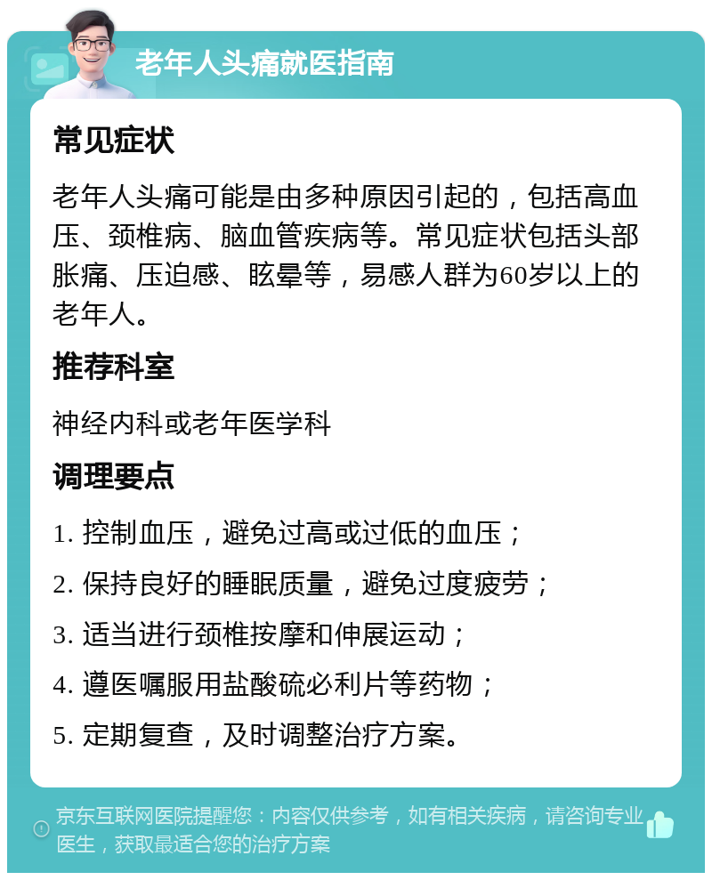 老年人头痛就医指南 常见症状 老年人头痛可能是由多种原因引起的，包括高血压、颈椎病、脑血管疾病等。常见症状包括头部胀痛、压迫感、眩晕等，易感人群为60岁以上的老年人。 推荐科室 神经内科或老年医学科 调理要点 1. 控制血压，避免过高或过低的血压； 2. 保持良好的睡眠质量，避免过度疲劳； 3. 适当进行颈椎按摩和伸展运动； 4. 遵医嘱服用盐酸硫必利片等药物； 5. 定期复查，及时调整治疗方案。