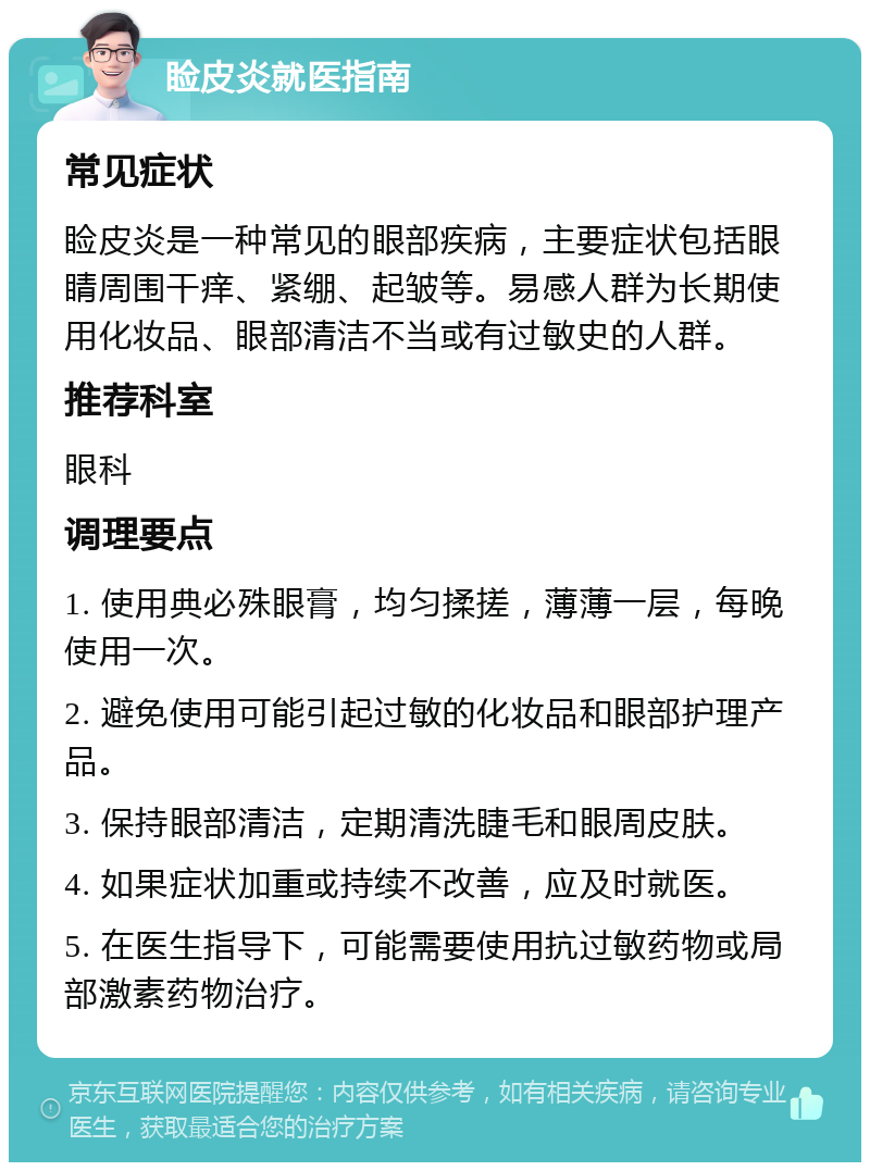 睑皮炎就医指南 常见症状 睑皮炎是一种常见的眼部疾病，主要症状包括眼睛周围干痒、紧绷、起皱等。易感人群为长期使用化妆品、眼部清洁不当或有过敏史的人群。 推荐科室 眼科 调理要点 1. 使用典必殊眼膏，均匀揉搓，薄薄一层，每晚使用一次。 2. 避免使用可能引起过敏的化妆品和眼部护理产品。 3. 保持眼部清洁，定期清洗睫毛和眼周皮肤。 4. 如果症状加重或持续不改善，应及时就医。 5. 在医生指导下，可能需要使用抗过敏药物或局部激素药物治疗。