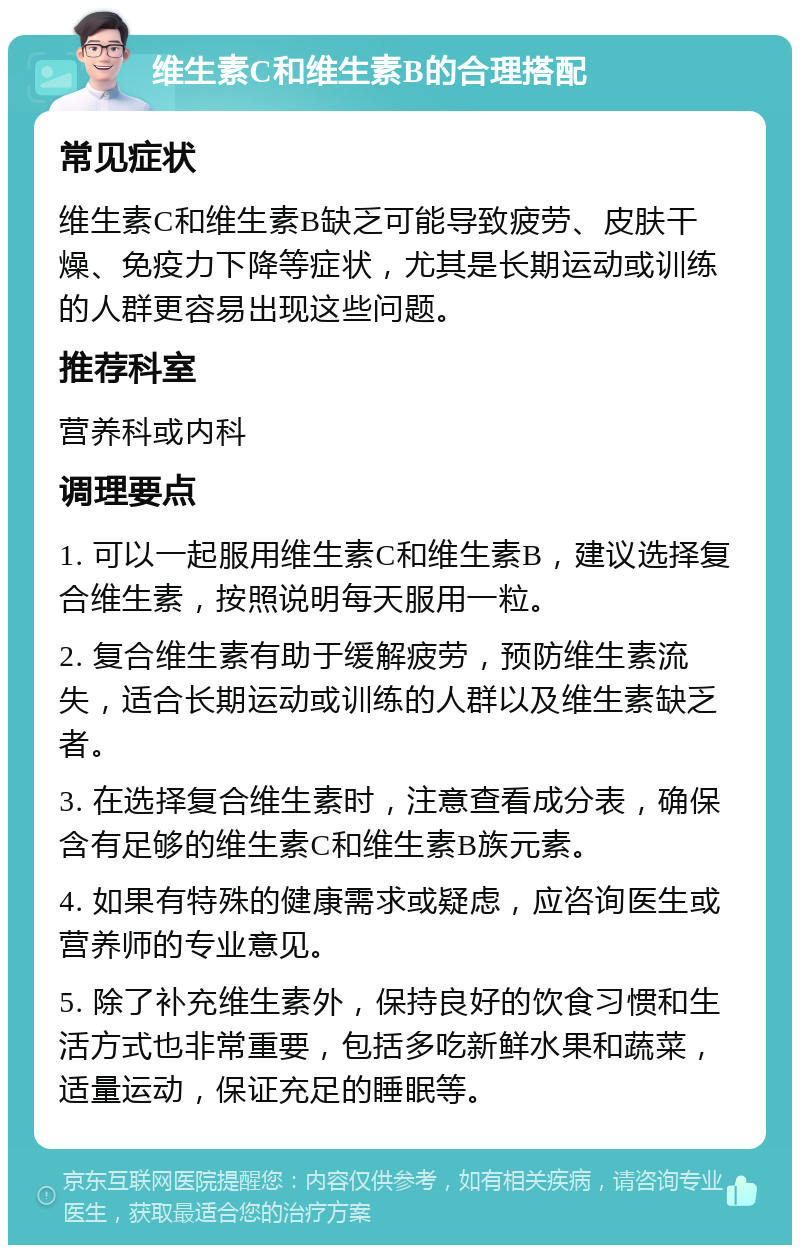 维生素C和维生素B的合理搭配 常见症状 维生素C和维生素B缺乏可能导致疲劳、皮肤干燥、免疫力下降等症状，尤其是长期运动或训练的人群更容易出现这些问题。 推荐科室 营养科或内科 调理要点 1. 可以一起服用维生素C和维生素B，建议选择复合维生素，按照说明每天服用一粒。 2. 复合维生素有助于缓解疲劳，预防维生素流失，适合长期运动或训练的人群以及维生素缺乏者。 3. 在选择复合维生素时，注意查看成分表，确保含有足够的维生素C和维生素B族元素。 4. 如果有特殊的健康需求或疑虑，应咨询医生或营养师的专业意见。 5. 除了补充维生素外，保持良好的饮食习惯和生活方式也非常重要，包括多吃新鲜水果和蔬菜，适量运动，保证充足的睡眠等。